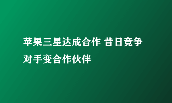 苹果三星达成合作 昔日竞争对手变合作伙伴