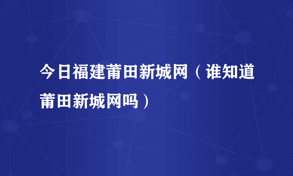 今日福建莆田新城网（谁知道莆田新城网吗）