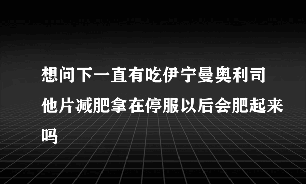 想问下一直有吃伊宁曼奥利司他片减肥拿在停服以后会肥起来吗