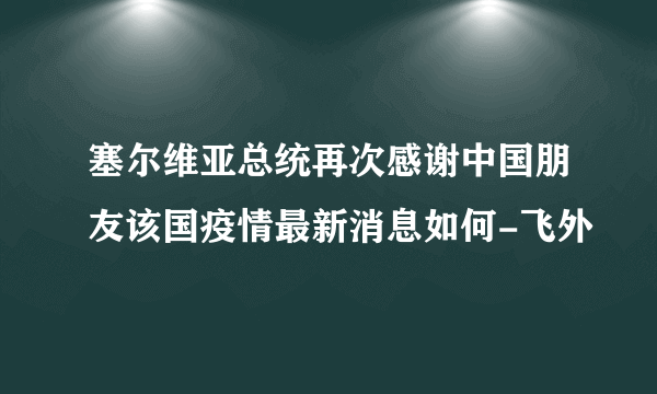 塞尔维亚总统再次感谢中国朋友该国疫情最新消息如何-飞外