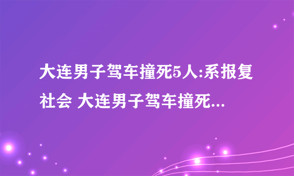 大连男子驾车撞死5人:系报复社会 大连男子驾车撞死5人，因投资失败报复社会