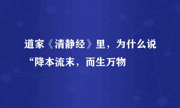 道家《清静经》里，为什么说“降本流末，而生万物