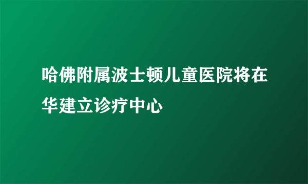 哈佛附属波士顿儿童医院将在华建立诊疗中心