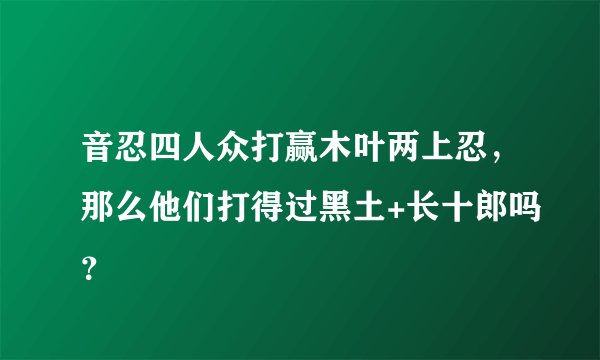 音忍四人众打赢木叶两上忍，那么他们打得过黑土+长十郎吗？