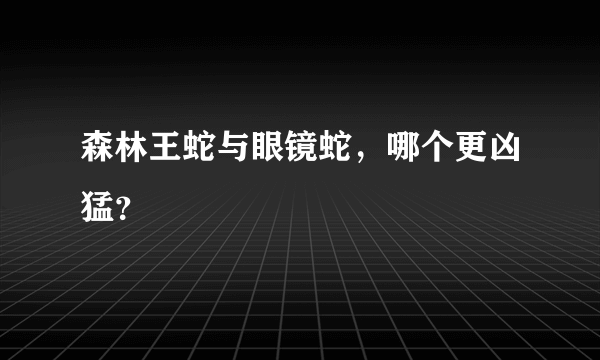 森林王蛇与眼镜蛇，哪个更凶猛？