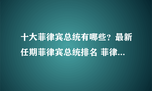 十大菲律宾总统有哪些？最新任期菲律宾总统排名 菲律宾近几任总统