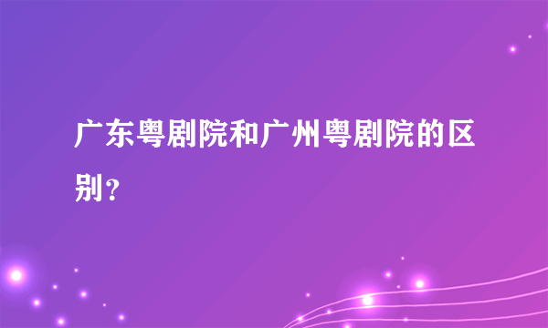 广东粤剧院和广州粤剧院的区别？