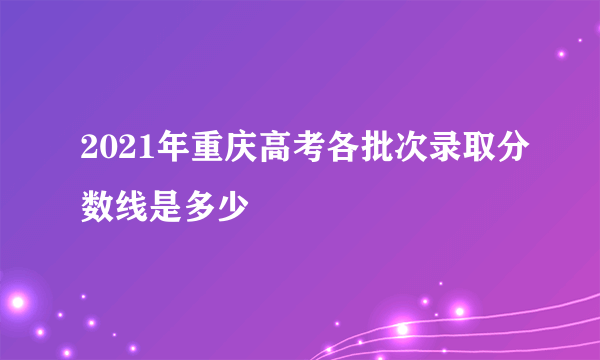 2021年重庆高考各批次录取分数线是多少