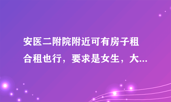 安医二附院附近可有房子租 合租也行，要求是女生，大概在300元左右,