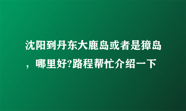 沈阳到丹东大鹿岛或者是獐岛，哪里好?路程帮忙介绍一下