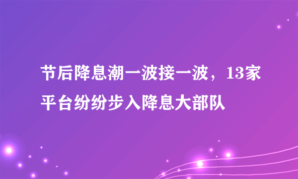 节后降息潮一波接一波，13家平台纷纷步入降息大部队