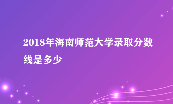 2018年海南师范大学录取分数线是多少