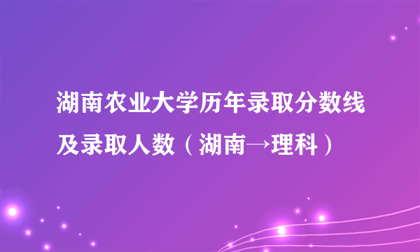 湖南农业大学历年录取分数线及录取人数（湖南→理科）