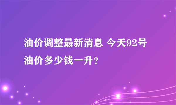 油价调整最新消息 今天92号油价多少钱一升？