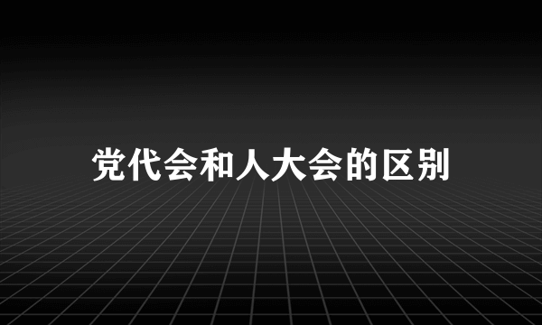 党代会和人大会的区别