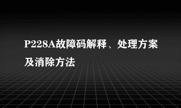 P228A故障码解释、处理方案及消除方法