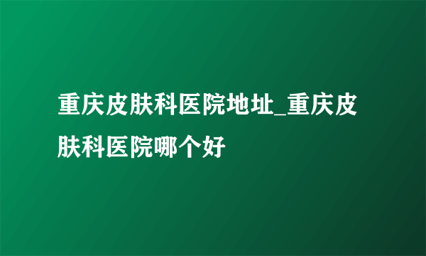 重庆皮肤科医院地址_重庆皮肤科医院哪个好