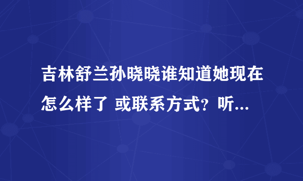 吉林舒兰孙晓晓谁知道她现在怎么样了 或联系方式？听说她父亲叫孙世举