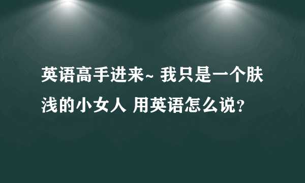 英语高手进来~ 我只是一个肤浅的小女人 用英语怎么说？