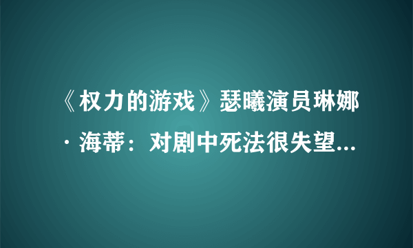 《权力的游戏》瑟曦演员琳娜·海蒂：对剧中死法很失望 可以有个更好的死法