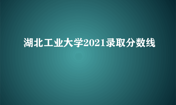 湖北工业大学2021录取分数线