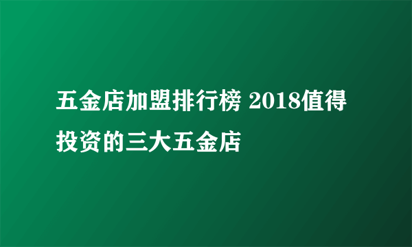 五金店加盟排行榜 2018值得投资的三大五金店