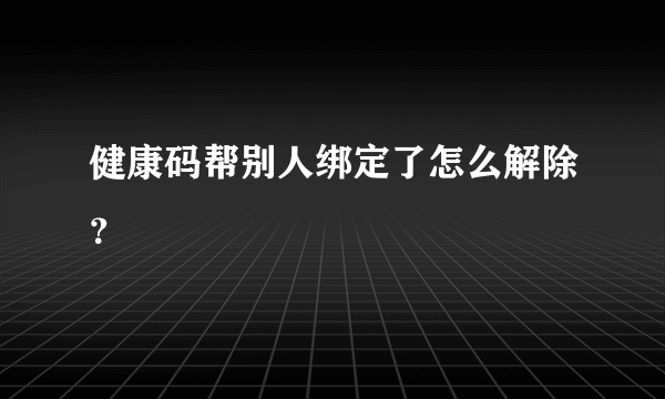 健康码帮别人绑定了怎么解除？