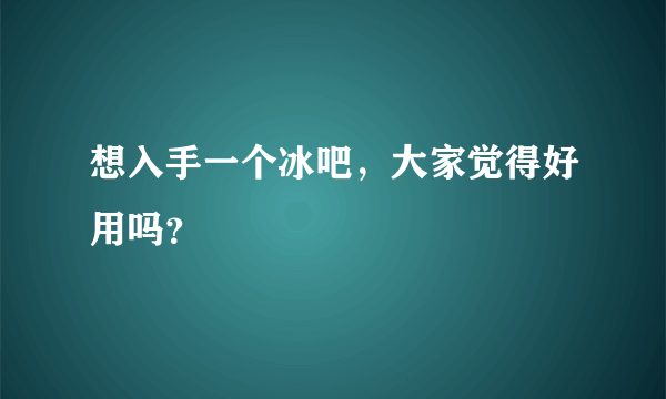 想入手一个冰吧，大家觉得好用吗？