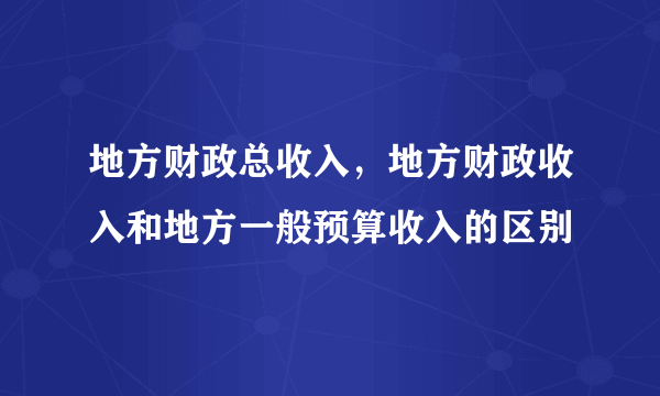 地方财政总收入，地方财政收入和地方一般预算收入的区别