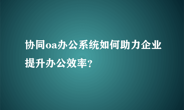 协同oa办公系统如何助力企业提升办公效率？