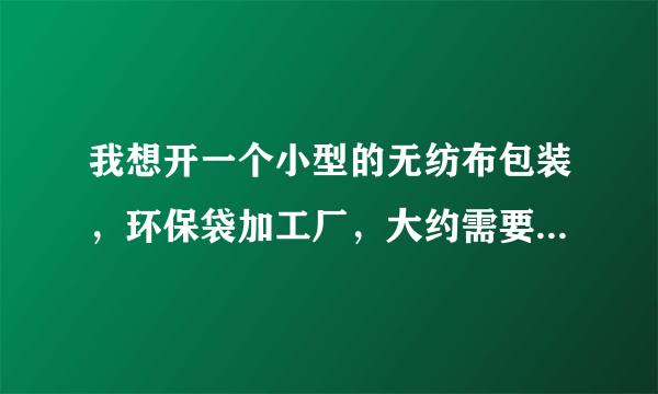 我想开一个小型的无纺布包装，环保袋加工厂，大约需要多少资金