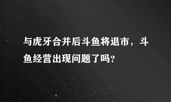 与虎牙合并后斗鱼将退市，斗鱼经营出现问题了吗？