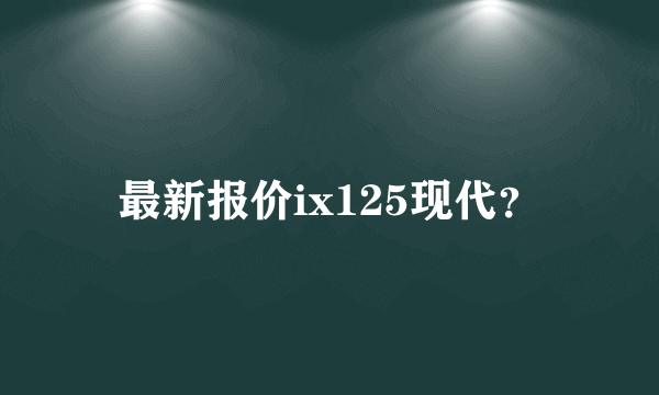 最新报价ix125现代？