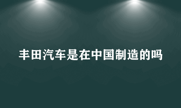 丰田汽车是在中国制造的吗