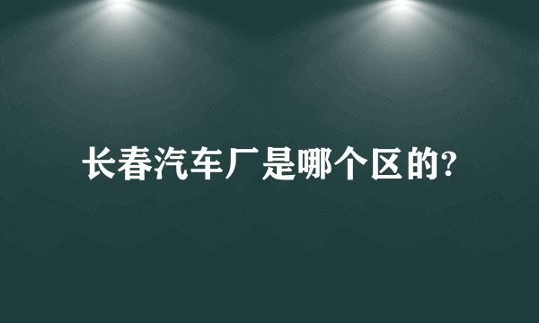 长春汽车厂是哪个区的?