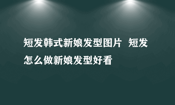 短发韩式新娘发型图片  短发怎么做新娘发型好看