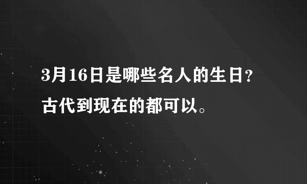 3月16日是哪些名人的生日？古代到现在的都可以。