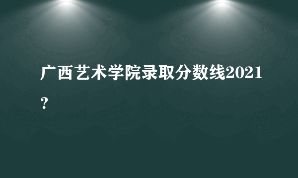 广西艺术学院录取分数线2021？