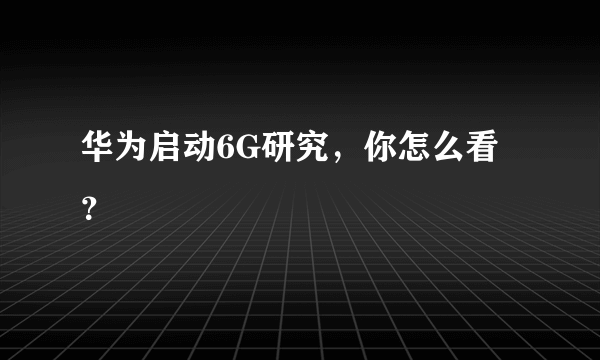 华为启动6G研究，你怎么看？