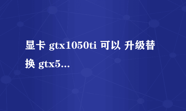 显卡 gtx1050ti 可以 升级替换 gtx550ti吗? 我电源500W的