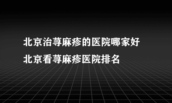 北京治荨麻疹的医院哪家好 北京看荨麻疹医院排名