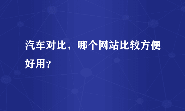 汽车对比，哪个网站比较方便好用？