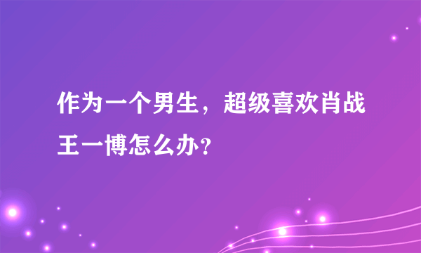 作为一个男生，超级喜欢肖战王一博怎么办？