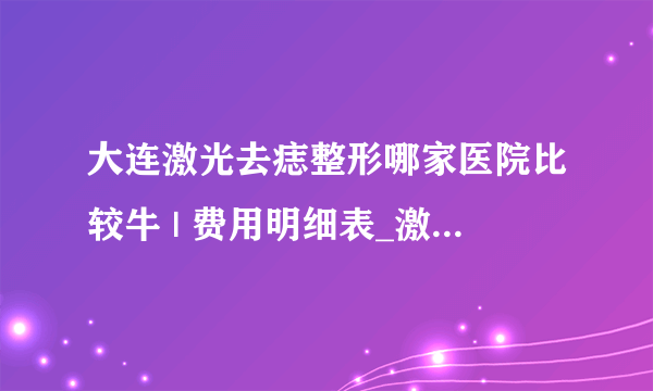 大连激光去痣整形哪家医院比较牛 | 费用明细表_激光点痣后多久可以恢复？