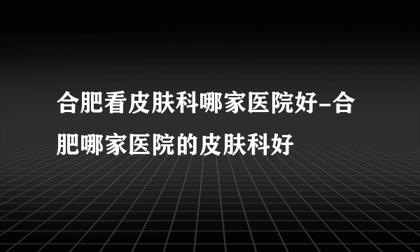 合肥看皮肤科哪家医院好-合肥哪家医院的皮肤科好