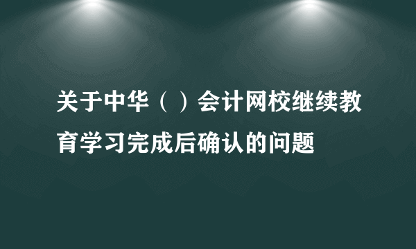 关于中华（）会计网校继续教育学习完成后确认的问题