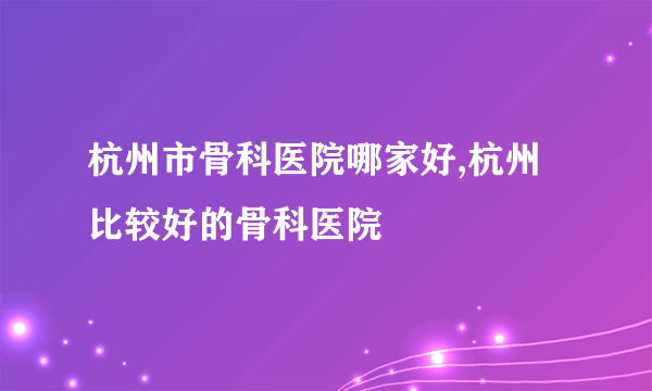 杭州市骨科医院哪家好,杭州比较好的骨科医院