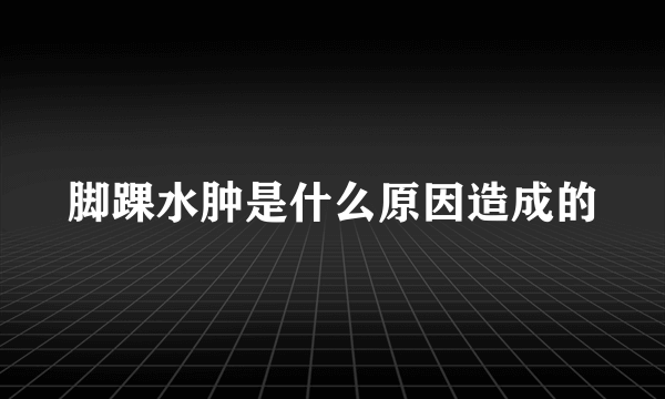 脚踝水肿是什么原因造成的