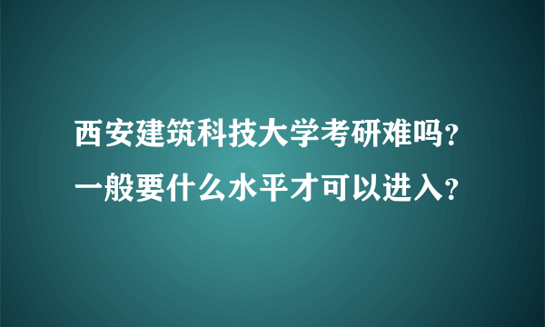 西安建筑科技大学考研难吗？一般要什么水平才可以进入？