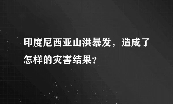 印度尼西亚山洪暴发，造成了怎样的灾害结果？